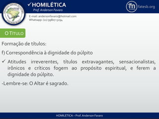 HOMILÉTICA
Prof. Anderson Favaro
HOMILÉTICA – Prof. Anderson Favaro
E-mail: andersonfavaro@hotmail.com
Whatsapp: (11) 99807-5294
fatesb.org
OTÍTULO
Formação de títulos:
f) Correspondência à dignidade do púlpito
 Atitudes irreverentes, títulos extravagantes, sensacionalistas,
irônicos e críticos fogem ao propósito espiritual, e ferem a
dignidade do púlpito.
-Lembre-se: O Altar é sagrado.
 