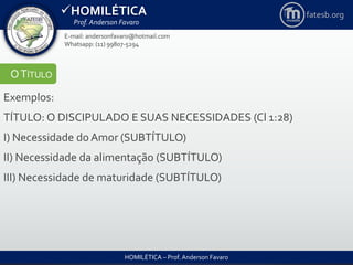 HOMILÉTICA
Prof. Anderson Favaro
HOMILÉTICA – Prof. Anderson Favaro
E-mail: andersonfavaro@hotmail.com
Whatsapp: (11) 99807-5294
fatesb.org
OTÍTULO
Exemplos:
TÍTULO: O DISCIPULADO E SUAS NECESSIDADES (Cl 1:28)
I) Necessidade do Amor (SUBTÍTULO)
II) Necessidade da alimentação (SUBTÍTULO)
III) Necessidade de maturidade (SUBTÍTULO)
 