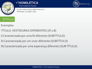 HOMILÉTICA
Prof. Anderson Favaro
HOMILÉTICA – Prof. Anderson Favaro
E-mail: andersonfavaro@hotmail.com
Whatsapp: (11) 99807-5294
fatesb.org
OTÍTULO
Exemplos:
TÍTULO:VESTIDURAS DIFERENTES (Sf 1:8)
I) Caracterizada por uma fé diferente (SUBTÍTULO)
II) Caracterizada por um viver diferente (SUBTÍTULO)
III) Caracterizada por uma esperança diferente (SUBTÍTULO)
 