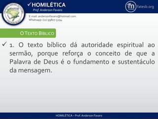 HOMILÉTICA
Prof. Anderson Favaro
HOMILÉTICA – Prof. Anderson Favaro
E-mail: andersonfavaro@hotmail.com
Whatsapp: (11) 99807-5294
fatesb.org
OTEXTO BÍBLICO
 1. O texto bíblico dá autoridade espiritual ao
sermão, porque reforça o conceito de que a
Palavra de Deus é o fundamento e sustentáculo
da mensagem.
 