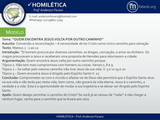 HOMILÉTICA
Prof. Anderson Favaro
HOMILÉTICA – Prof. Anderson Favaro
E-mail: andersonfavaro@hotmail.com
Whatsapp: (11) 99807-5294
fatesb.org
MODELO
Tema: “QUEM ENCONTRA JESUSVOLTA POR OUTRO CAMINHO”
Assunto: Conversão e reconciliação – A necessidade de ter Cristo como único caminho para salvação
Texto: Mateus 2 : 1 ao 12
Introdução: “O homem procura por diversos caminhos: as drogas, corrupção, o amor ao dinheiro. Os
magos procuravam a Jesus e receberam uma proposta de Herodes para retornarem a cidade.
Argumentação: Quem encontra Jesus volta por outro caminho porque:
Tópico 1- Não tem mais compromisso com homens ou coisas. Versos 7, 8 e 9
Tópico 2 – Se voltar pelo mesmo caminho irão tirar Jesus da sua vida. V. 3 e vs 19 e 20
Tópico 3 – Quem encontra Jesus é dirigido pelo Espírito SantoV. 12
Conclusão: Comprometer-se com o mundo e afastar-se de Deus não permitirá que o Espírito Santo atue
na sua vida e não terás paz nesta vida, bem como, não gozará da vida eterna. Jesus é o caminho, a
verdade e a vida. Esta é a oportunidade de mudar a sua trajetória e se deixar ser dirigido pelo Espírito
Santo
Apelo: Quem deseja caminhar o caminho de Cristo? Se você já se cansou de “rodar” e não chegar a
nenhum lugar, venha para o caminho que te levará aos céus.
 