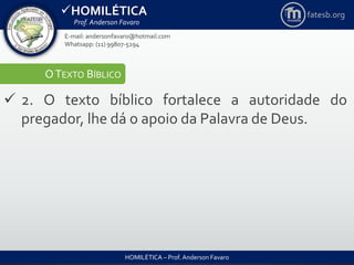 HOMILÉTICA
Prof. Anderson Favaro
HOMILÉTICA – Prof. Anderson Favaro
E-mail: andersonfavaro@hotmail.com
Whatsapp: (11) 99807-5294
fatesb.org
OTEXTO BÍBLICO
 2. O texto bíblico fortalece a autoridade do
pregador, lhe dá o apoio da Palavra de Deus.
 