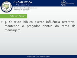 HOMILÉTICA
Prof. Anderson Favaro
HOMILÉTICA – Prof. Anderson Favaro
E-mail: andersonfavaro@hotmail.com
Whatsapp: (11) 99807-5294
fatesb.org
OTEXTO BÍBLICO
 3. O texto bíblico exerce influência restritiva,
mantendo o pregador dentro do tema da
mensagem.
 