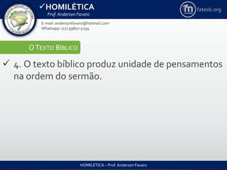 HOMILÉTICA
Prof. Anderson Favaro
HOMILÉTICA – Prof. Anderson Favaro
E-mail: andersonfavaro@hotmail.com
Whatsapp: (11) 99807-5294
fatesb.org
OTEXTO BÍBLICO
 4. O texto bíblico produz unidade de pensamentos
na ordem do sermão.
 