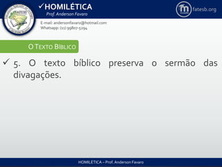 HOMILÉTICA
Prof. Anderson Favaro
HOMILÉTICA – Prof. Anderson Favaro
E-mail: andersonfavaro@hotmail.com
Whatsapp: (11) 99807-5294
fatesb.org
OTEXTO BÍBLICO
 5. O texto bíblico preserva o sermão das
divagações.
 