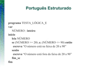 Português Estruturado
programa TESTA_LÓGICA_E
var
NÚMERO : inteiro
inicio
leia NÚMERO
se (NÚMERO >= 20) .e. (NÚMERO <= 90) então
escreva “O número está na faixa de 20 a 90”
senão
escreva “O número está fora da faixa de 20 a 90”
fim_se
fim
 