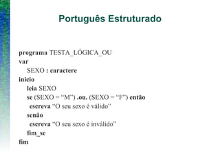 Português Estruturado
programa TESTA_LÓGICA_OU
var
SEXO : caractere
inicio
leia SEXO
se (SEXO = “M”) .ou. (SEXO = “F”) então
escreva “O seu sexo é válido”
senão
escreva “O seu sexo é inválido”
fim_se
fim
 