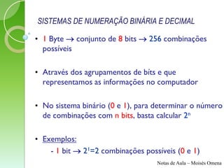 SISTEMAS DE NUMERAÇÃO BINÁRIA E DECIMAL

• 1 Byte  conjunto de 8 bits  256 combinações
  possíveis

• Através dos agrupamentos de bíts e que
  representamos as informações no computador

• No sistema binário (0 e 1), para determinar o número
  de combinações com n bits, basta calcular 2n

• Exemplos:
    - 1 bit  21=2 combinações possíveis (0 e 1)
                                   Notas de Aula – Moisés Omena
 