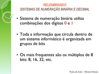 RELEMBRANDO
 SISTEMAS DE NUMERAÇÃO BINÁRIA E DECIMAL

• Sistema de numeração binária utiliza
  combinações dos dígitos 0 e 1

• Toda a informação que circula dentro de
  um sistema informático é organizada em
  grupos de bits

• Os mais frequentes são os múltiplos de 8
  bits: 8, 16, 32, etc.

                             Notas de Aula – Moisés Omena
 