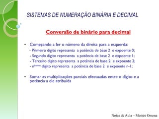 SISTEMAS DE NUMERAÇÃO BINÁRIA E DECIMAL

           Conversão de binário para decimal

• Começando a ler o número da direita para a esquerda:
  - Primeiro digito representa a potência de base 2 e expoente 0;
  - Segundo digito representa a potência de base 2 e expoente 1;
  - Terceiro digito representa a potência de base 2 e expoente 2;
  - nésimo digito representa a potência de base 2 e expoente n-1;

• Somar as multiplicações parciais efectuadas entre o dígito e a
  potência a ele atribuída




                                                  Notas de Aula – Moisés Omena
 
