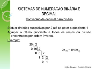 SISTEMAS DE NUMERAÇÃO BINÁRIA E
                   DECIMAL
             Conversão de decimal para binário

Efetuar divisões sucessivas por 2 até se obter o quociente 1
Agrupar o último quociente e todos os restos da divisão
  encontrados por ordem inversa.
Exemplo:
                20 2
                  0 10 2                 20(10) = 10100(2)
                     0 5 2
                       1 2 2
                         0 1
                                        Notas de Aula – Moisés Omena
 