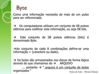 Byte
Como uma informação necessita de mais de um pulso
para ser referenciada.

 Os computadores utilizam um conjunto de 08 pulsos
elétricos para codificar esta informação, ou seja 08 bits.

 Este conjunto de 08 pulsos elétricos (bits) é
denominado Byte.

Ao conjunto de cada 8 combinações define-se uma
informação = (caractere ou dado).

 Os bytes são armazenados nos discos de forma lógica
através do que chamamos de  ARQUIVO
       ... portanto  “ arquivo é um conjunto de bytes
organizados “                           Notas de Aula – Moisés Omena
 