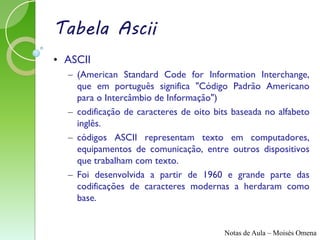 Tabela Ascii
• ASCII
  – (American Standard Code for Information Interchange,
    que em português significa "Código Padrão Americano
    para o Intercâmbio de Informação")
  – codificação de caracteres de oito bits baseada no alfabeto
    inglês.
  – códigos ASCII representam texto em computadores,
    equipamentos de comunicação, entre outros dispositivos
    que trabalham com texto.
  – Foi desenvolvida a partir de 1960 e grande parte das
    codificações de caracteres modernas a herdaram como
    base.


                                        Notas de Aula – Moisés Omena
 