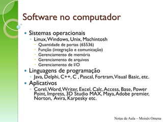 Software no computador
   Sistemas operacionais
    ◦ Linux, Windows, Unix, Machintosh
         Quantidade de portas (65536)
         Função (integração e comunicação)
         Gerenciamento de memória
         Gerenciamento de arquivos
         Gerenciamento de I/O
   Linguagens de programação
    ◦ Java, Delphi, C++, C , Pascal, Fortram,Visual Basic, etc.
   Aplicativos
    ◦ Corel, Word, Writer, Excel, Calc, Access, Base, Power
      Point, Impress, 3D Studio MAX, Maya, Adobe premier,
      Norton, Avira, Karpesky etc.


                                              Notas de Aula – Moisés Omena
 