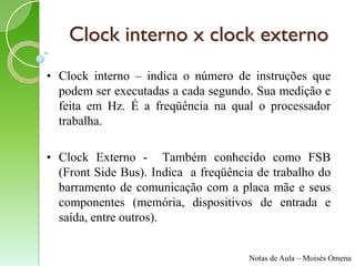 Clock interno x clock externo
• Clock interno – indica o número de instruções que
  podem ser executadas a cada segundo. Sua medição e
  feita em Hz. É a freqüência na qual o processador
  trabalha.

• Clock Externo - Também conhecido como FSB
  (Front Side Bus). Indica a freqüência de trabalho do
  barramento de comunicação com a placa mãe e seus
  componentes (memória, dispositivos de entrada e
  saída, entre outros).


                                      Notas de Aula – Moisés Omena
 