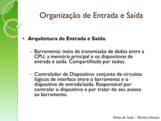 Organização de Entrada e Saída

• Arquitetura de Entrada e Saída:

  – Barramento: meio de transmissão de dados entre a
    CPU, a memória principal e os dispositivos de
    entrada e saída. Compartilhado por todos.

  – Controlador de Dispositivo: conjunto de circuitos
    lógicos de interface entre o barramento e o
    dispositivo de entrada/saída. Responsável por
    controlar o dispositivo e por tratar do seu acesso
    ao barramento.



                                        Notas de Aula – Moisés Omena
 