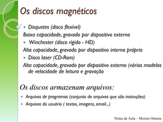 Os discos magnéticos
      Disquetes (disco flexível)
    Baixa capacidade, gravado por dispositivo externo
     Winchester (disco rígido - HD)
    Alta capacidade, gravado por dispositivo interno próprio
     Disco laser (CD-Rom)
    Alta capacidade, gravado por dispositivo externo (vários modelos
       de velocidade de leitura e gravação

Os discos armazenam arquivos:
       Arquivos de programas (conjunto de arquivos que são instruções)
       Arquivos do usuário ( textos, imagens, email...)

                                                      Notas de Aula – Moisés Omena
 