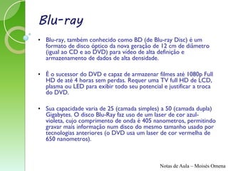 Blu-ray
• Blu-ray, também conhecido como BD (de Blu-ray Disc) é um
  formato de disco óptico da nova geração de 12 cm de diâmetro
  (igual ao CD e ao DVD) para vídeo de alta definição e
  armazenamento de dados de alta densidade.

• É o sucessor do DVD e capaz de armazenar filmes até 1080p Full
  HD de até 4 horas sem perdas. Requer uma TV full HD de LCD,
  plasma ou LED para exibir todo seu potencial e justificar a troca
  do DVD.

• Sua capacidade varia de 25 (camada simples) a 50 (camada dupla)
  Gigabytes. O disco Blu-Ray faz uso de um laser de cor azul-
  violeta, cujo comprimento de onda é 405 nanometros, permitindo
  gravar mais informação num disco do mesmo tamanho usado por
  tecnologias anteriores (o DVD usa um laser de cor vermelha de
  650 nanometros).



                                              Notas de Aula – Moisés Omena
 