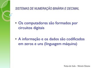 SISTEMAS DE NUMERAÇÃO BINÁRIA E DECIMAL



• Os computadores são formados por
  circuitos digitais

• A informação e os dados são codificados
  em zeros e uns (linguagem máquina)




                             Notas de Aula – Moisés Omena
 