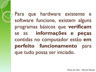 Para que hardware existente e
software funcione, existem alguns
programas básicos que verificam
se as     informações e peças
contidas no computador estão em
perfeito funcionamento para
que tudo possa ser iniciado.


                      Notas de Aula – Moisés Omena
 
