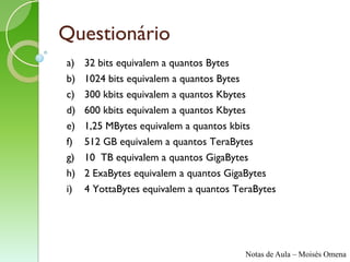 Questionário
a)   32 bits equivalem a quantos Bytes
b)   1024 bits equivalem a quantos Bytes
c)   300 kbits equivalem a quantos Kbytes
d)   600 kbits equivalem a quantos Kbytes
e)   1,25 MBytes equivalem a quantos kbits
f)   512 GB equivalem a quantos TeraBytes
g)   10 TB equivalem a quantos GigaBytes
h)   2 ExaBytes equivalem a quantos GigaBytes
i)   4 YottaBytes equivalem a quantos TeraBytes




                                        Notas de Aula – Moisés Omena
 