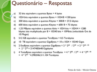 Questionário – Respostas
a)   32 bits equivalem a quantos Bytes = 4 bytes
b)   1024 bits equivalem a quantos Bytes = 1024/8 =128 bytes
c)   300 kbits equivalem a quantos Kbytes = 300/8 = 37,5 kbytes
d)   600 kbits equivalem a quantos Kbytes = 600/ 8 = 75 kbytes
e)   1,25 MBytes equivalem a quantos kbits = 1024 kits + 1024/4 = 1280
     kbytes isto mutliplicado por 8 = 10240 bits = 10Mbits (velocidade Gvt de
     10 Megas)
f)   512 GB equivalem a quantos TeraBytes = 0,5 Terabytes
g)   10 TB equivalem a quantos GigaBytes = 10 x 1024 = 10240 Gigas
h)   2 ExaBytes equivalem a quantos GigaBytes = 2 * 260 / 230 = 2 * 260 - 30
     = 2 * 230 = 2147483648 Gigabytes
i)   4 YottaBytes equivalem a quantos TeraBytes = 4 * 280 / 240 = 4 * 280 - 40
     = 4 * 240 = 4.398.046.511.104 Terabytes




                                                      Notas de Aula – Moisés Omena
 