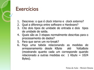 Exercícios

1. Descreva: o que é clock interno e clock externo?
2. Qual a diferença entre software e Hardware?
3. Cite dois tipos de unidade de entrada e dois tipos
   de unidade de saída.
4. Quais são as 3 etapas normalmente descritas para o
   processamento de dados?
5. Para que serve um no-break?
6. Faça uma tabela relacionando as medidas de
   armazenamento desde KByte          até    YottaByte
   (mostrando quanto cada um corresponde quando
   relacionado a outras medidas ex: 1 Kbyte = 1024
   Bytes).


                                     Notas de Aula – Moisés Omena
 