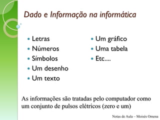 Dado e Informação na informática

   Letras                Um gráfico
   Números               Uma tabela
   Símbolos              Etc....
   Um desenho
   Um texto


As informações são tratadas pelo computador como
um conjunto de pulsos elétricos (zero e um)
                                 Notas de Aula – Moisés Omena
 
