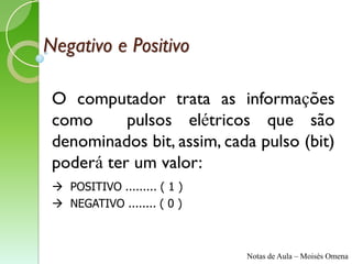 Negativo e Positivo

 O computador trata as informações
 como      pulsos elétricos que são
 denominados bit, assim, cada pulso (bit)
 poderá ter um valor:
  POSITIVO ......... ( 1 )
  NEGATIVO ........ ( 0 )



                              Notas de Aula – Moisés Omena
 