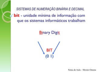 SISTEMAS DE NUMERAÇÃO BINÁRIA E DECIMAL
bit - unidade mínima de informação com
 que os sistemas informáticos trabalham

              Binary Digit



                  BIT
                 (0 1)


                              Notas de Aula – Moisés Omena
 