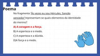 No fragmento “Às vezes eu sou Hércules, Sansão
vencedor”representam-se quais elementos da identidade
do menino?
A) A coragem e a força.
B) A esperteza e o medo.
C) A esperteza e a dúvida.
D)A força e o medo.
Poema
 