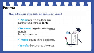 Qual a diferença entre texto em prosa e em verso ?
 Prosa: o texto divide-se em
parágrafos. Exemplo: conto.
Em verso: organiza-se em verso e
estrofe.
Exemplo: poema
 verso: é cada linha do poema.
estrofe: é o conjunto de versos.
Poema
 