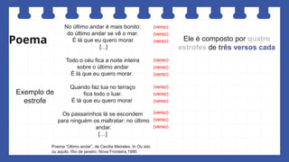 Poema
No último andar é mais bonito:
do último andar se vê o mar.
É lá que eu quero morar.
[...]
Todo o céu fica a noite inteira
sobre o último andar
É lá que eu quero morar.
Quando faz lua no terraço
fica todo o luar.
É lá que eu quero morar
Os passarinhos lá se escondem
para ninguém os maltratar: no último
andar.
[…]
Poema “Último andar”, de Cecília Meireles. In Ou isto
ou aquilo. Rio de janeiro: Nova Fronteira,1990.
Ele é composto por quatro
estrofes de três versos cada
(verso)
(verso)
(verso)
(verso)
(verso)
(verso)
(verso)
(verso)
(verso)
(verso)
(verso)
(verso)
Exemplo de
estrofe
 