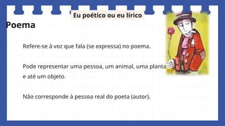 Refere-se à voz que fala (se expressa) no poema.
Pode representar uma pessoa, um animal, uma planta
e até um objeto.
Não corresponde à pessoa real do poeta (autor).
Eu poético ou eu lírico
Poema
 