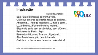 Inspiração
Mario de Andrade
São Paulo! comoção de minha vida…
Os meus amores são flores feitas de original…
Arlequinal...Traje de losangos...Cinza e ouro…
Luz e bruma...Forno e inverno morno…
Elegância sutis sem escândalos, sem ciúmes…
Perfumes de Paris...Arys!
Bofetadas líricas no Trianon...Algodoal!...
São Paulo! comoção de minha vida…
Galicismo a berrar nos desertos da América!
Fonte: http://www.casadobruxo.com.br/poesia/m/mario02.htm
 