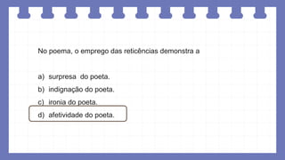 No poema, o emprego das reticências demonstra a
a) surpresa do poeta.
b) indignação do poeta.
c) ironia do poeta.
d) afetividade do poeta.
 