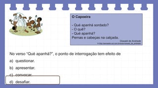 O Capoeira
- Qué apanhá sordado?
- O quê?
- Qué apanhá?
Pernas e cabeças na calçada.
Oswald de Andrade
In:http://pensador.uol.com.br/autor/oswald_de_andrade/
No verso “Qué apanhá?”, o ponto de interrogação tem efeito de
a) questionar.
b) apresentar.
c) convocar.
d) desafiar.
 