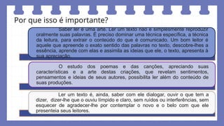 Por que isso é importante?
Saber ler é uma arte. Ler um texto não é simplesmente reproduzir
oralmente suas palavras. É preciso dominar uma técnica específica, a técnica
da leitura, para extrair o conteúdo do que é comunicado. Um bom leitor é
aquele que apreende o exato sentido das palavras no texto, descobre-lhes a
essência, aprende com elas e assimila as ideias que ele, o texto, apresenta à
sua apreciação.
O estudo dos poemas e das canções, apreciando suas
características e a arte destas criações, que revelam sentimentos,
pensamentos e ideias de seus autores, possibilita ler além do conteúdo de
suas produções.
Ler um texto é, ainda, saber com ele dialogar, ouvir o que tem a
dizer, dizer-lhe que o ouviu límpido e claro, sem ruídos ou interferências, sem
esquecer de agradecer-lhe por contemplar o novo e o belo com que ele
presenteia seus leitores.
 