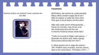 Você já recitou um poema? Leia o poema em
voz alta.
Fanatismo
Minh’alma, de sonhar-te, anda perdida
Meus olhos andam cegos de te ver !
Não és sequer a razão do meu viver,
Pois que tu és já toda a minha vida !
Não vejo nada assim enlouquecida ...
Passo no mundo, meu Amor, a ler
No misterioso livro do teu ser
A mesma história tantas vezes lida !
"Tudo no mundo é frágil, tudo passa ..."
Quando me dizem isto, toda a graça
Duma boca divina fala em mim !
E, olhos postos em ti, digo de rastros :
"Ah ! Podem voar mundos, morrer astros,
Que tu és como Deus : Princípio e Fim ! ..."
Livro de Soror Saudade (1923)
 
