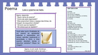 Poema TEM TUDO A VER
A poesia
tem tudo a ver
com tua dor e alegrias,
com as cores, as formas, os cheiros,
os sabores e a música
do mundo.
A poesia
tem tudo a ver
com o sorriso da criança,
o diálogo dos namorados,
as lágrimas diante da morte,
os olhos pedindo pão.
A poesia
tem tudo a ver
com a plumagem, o vôo e o canto,
a veloz acrobacia dos peixes,
as cores todas do arco-íris,
o ritmo dos rios e cachoeiras,
o brilho da lua, do sol e das estrelas,
a explosão em verde, em flores e frutos.
A poesia
- é só abrir os olhos e ver –
tem tudo a ver
com tudo.
Elias José
Leia o poema ao lado.
Agora, responda:
- Qual o tema do poema?
- Como ele está organizado?
- Eles preenchem todos o espaço das linhas, da
margem da esquerda à direita?
- Há sons que se repetem?
- Há versos que se repetem?
Agora, é com você. Continue:
“A poesia tem tudo a ver com...”
Você sabe qual a finalidade de
um poema ao apresentar
palavras e expressões em
versos, estrofes, explorando a
sonoridade, o ritmo, a rima
quando abordam temas e
assuntos variados? Clique na
imagem.
 