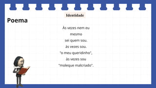 Às vezes nem eu
mesmo
sei quem sou.
às vezes sou.
"o meu queridinho",
às vezes sou
"moleque malcriado".
Identidade
Poema
 