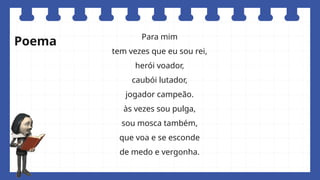 Para mim
tem vezes que eu sou rei,
herói voador,
caubói lutador,
jogador campeão.
às vezes sou pulga,
sou mosca também,
que voa e se esconde
de medo e vergonha.
Poema
 