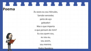 Às vezes eu sou Hércules,
Sansão vencedor,
peito de aço
goleador!
Mas o que importa
o que pensam de mim?
Eu sou quem sou,
eu sou eu,
sou assim,
sou menino.
Pedro Bandeira
Poema
 