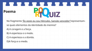 No fragmento “Às vezes eu sou Hércules, Sansão vencedor”representam-
se quais elementos da identidade do menino?
A) A coragem e a força.
B) A esperteza e o medo.
C) A esperteza e a dúvida.
D)A força e o medo.
Poema
 