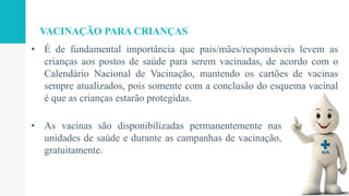 • É de fundamental importância que pais/mães/responsáveis levem as
crianças aos postos de saúde para serem vacinadas, de acordo com o
Calendário Nacional de Vacinação, mantendo os cartões de vacinas
sempre atualizados, pois somente com a conclusão do esquema vacinal
é que as crianças estarão protegidas.
VACINAÇÃO PARA CRIANÇAS
• As vacinas são disponibilizadas permanentemente nas
unidades de saúde e durante as campanhas de vacinação,
gratuitamente.
 