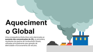 Aqueciment
o Global
Uma consequência direta disso está relacionada ao
aumento das concentrações de CO2 na atmosfera,
resultantes da queima de combustíveis fósseis,
utilizadas principalmente para geração de
eletricidade e funcionamento de veículos.
 