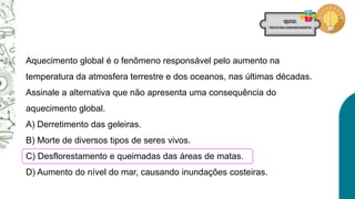 Aquecimento global é o fenômeno responsável pelo aumento na
temperatura da atmosfera terrestre e dos oceanos, nas últimas décadas.
Assinale a alternativa que não apresenta uma consequência do
aquecimento global.
A) Derretimento das geleiras.
B) Morte de diversos tipos de seres vivos.
C) Desflorestamento e queimadas das áreas de matas.
D) Aumento do nível do mar, causando inundações costeiras.
 