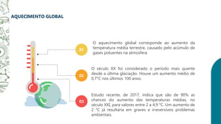 AQUECIMENTO GLOBAL
Estudo recente, de 2017, indica que são de 90% as
chances do aumento das temperaturas médias, no
século XXI, para valores entre 2 a 4,9 °C. Um aumento de
2 °C já resultaria em graves e irreversíveis problemas
ambientais.
03
O século XX foi considerado o período mais quente
desde a última glaciação. Houve um aumento médio de
0,7°C nos últimos 100 anos.
02
O aquecimento global corresponde ao aumento da
temperatura média terrestre, causado pelo acúmulo de
gases poluentes na atmosfera
01
 