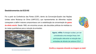 Desdobramentos da ECO-92
Foi a partir da Conferência das Partes (COP), dentro da Convenção-Quadro das Nações
Unidas sobre Mudança do Clima (UNFCCC), que representantes de diferentes nações
começaram a definir maiores compromissos com a estabilização da concentração de gases
de efeito estufa. Desde 1995, em encontros anuais, são discutidas políticas de medidas ou
de metas quantitativas para a redução de emissões.
Agora, reflita: A energia nuclear, por ser
considerada uma energia limpa, tem
participação relevante na redução das
emissões de dióxido de carbono CO2?
Confira a resposta clicando na imagem ao lado!
http://compromissoconsciente.blogspot.com.br
 