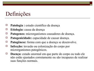 Definições
 Patologia : estudo cientifico da doença
 Etiologia: causa da doença
 Patogenos: microrganismos causadores de doença.
 Patogenicidade: capacidade de causar doença.
 Patogênese: forma com que a doença se desenvolve.
 Infecção: invasão ou colonização do corpo por
microrganismos patogênicos.
 Doença: estado anormal em que parte do corpo ou todo ele
não estão ajustados corretamente ou são incapazes de realizar
suas funções normais.
 